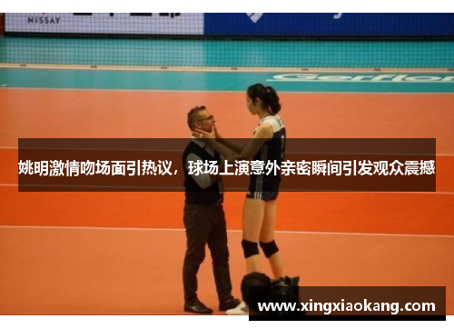 姚明激情吻场面引热议，球场上演意外亲密瞬间引发观众震撼