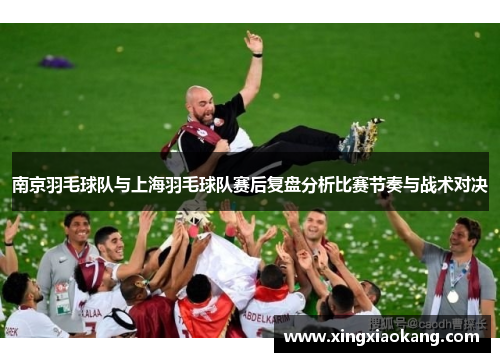 南京羽毛球队与上海羽毛球队赛后复盘分析比赛节奏与战术对决