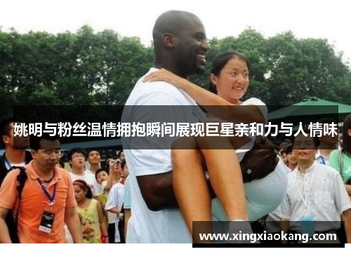姚明与粉丝温情拥抱瞬间展现巨星亲和力与人情味